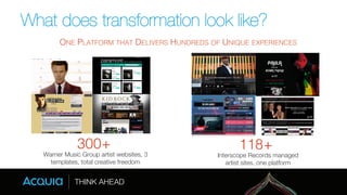 What does transformation look like? 
ONE PLATFORM THAT DELIVERS HUNDREDS OF UNIQUE EXPERIENCES! 
300+! 
Warner Music Group artist websites, 3 
templates, total creative freedom 
118+! 
Interscope Records managed 
artist sites, one platform 
 