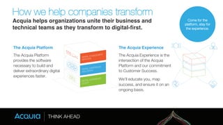 How we help companies transform" 
Acquia helps organizations unite their business and 
technical teams as they transform to digital-first. 
The Acquia Platform! The Acquia Experience! 
The Acquia Platform 
provides the software 
necessary to build and 
deliver extraordinary digital 
experiences faster. 
The Acquia Experience is the 
intersection of the Acquia 
Platform and our commitment 
to Customer Success. 
We’ll educate you, map 
success, and ensure it on an 
ongoing basis. 
Come for the 
platform, stay for 
the experience. 
 