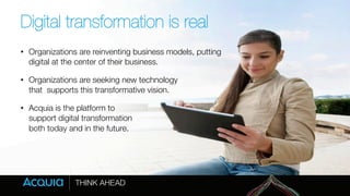 Digital transformation is real 
• Organizations are reinventing business models, putting 
digital at the center of their business. 
• Organizations are seeking new technology " 
that supports this transformative vision. 
• Acquia is the platform to " 
support digital transformation " 
both today and in the future. 
 