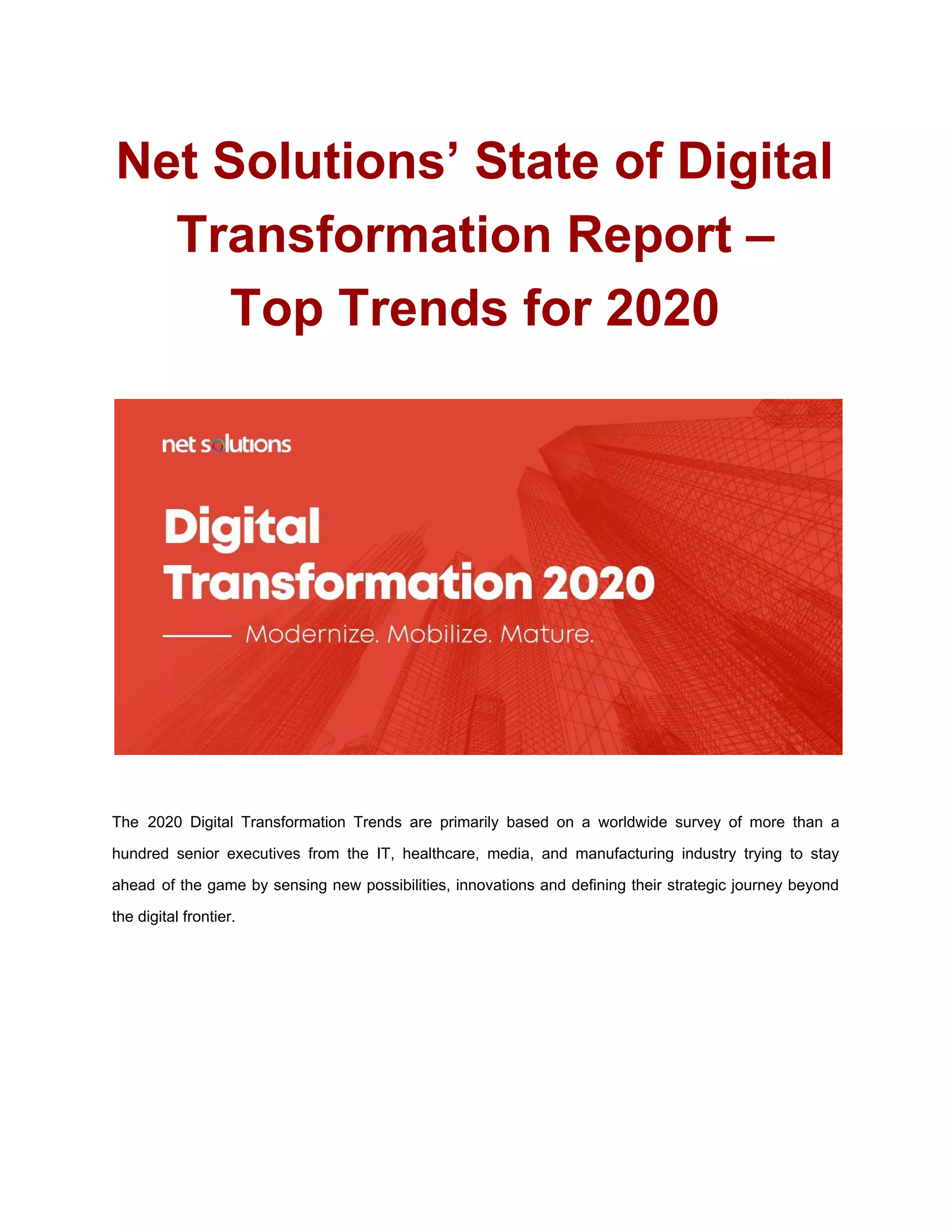 Net Solutions’ State of Digital
Transformation Report –
Top Trends for 2020
The 2020 Digital Transformation Trends are primarily based on a worldwide survey of more than a
hundred senior executives from the IT, healthcare, media, and manufacturing industry trying to stay
ahead of the game by sensing new possibilities, innovations and defining their strategic journey beyond
the digital frontier.
 