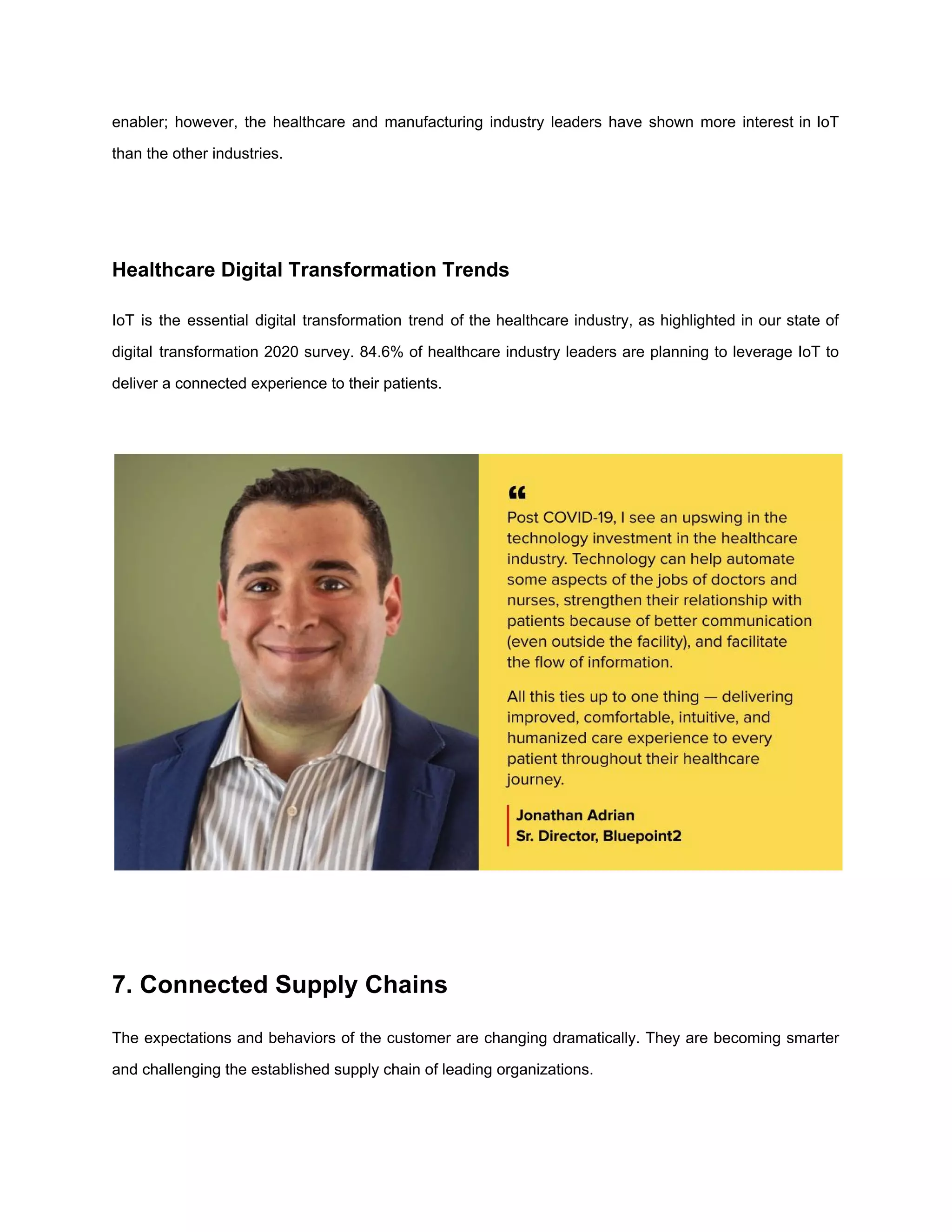 enabler; however, the healthcare and manufacturing industry leaders have shown more interest in IoT
than the other industries.
Healthcare Digital Transformation Trends
IoT is the essential digital transformation trend of the healthcare industry, as highlighted in our state of
digital transformation 2020 survey. 84.6% of healthcare industry leaders are planning to leverage IoT to
deliver a connected experience to their patients.
7. Connected Supply Chains
The expectations and behaviors of the customer are changing dramatically. They are becoming smarter
and challenging the established supply chain of leading organizations.
 