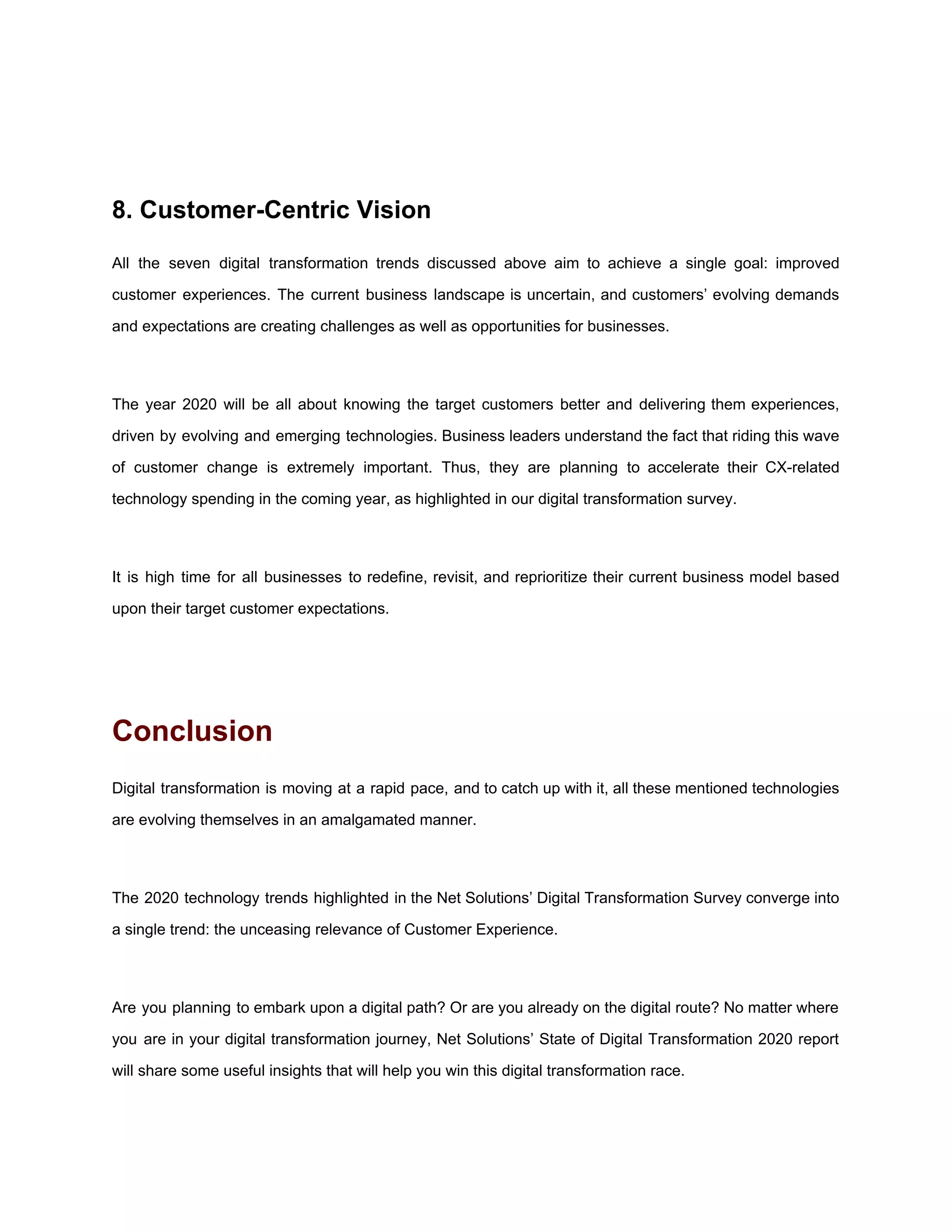 8. Customer-Centric Vision
All the seven digital transformation trends discussed above aim to achieve a single goal: improved
customer experiences. The current business landscape is uncertain, and customers’ evolving demands
and expectations are creating challenges as well as opportunities for businesses.
The year 2020 will be all about knowing the target customers better and delivering them experiences,
driven by evolving and emerging technologies. Business leaders understand the fact that riding this wave
of customer change is extremely important. Thus, they are planning to accelerate their CX-related
technology spending in the coming year, as highlighted in our digital transformation survey.
It is high time for all businesses to redefine, revisit, and reprioritize their current business model based
upon their target customer expectations.
Conclusion
Digital transformation is moving at a rapid pace, and to catch up with it, all these mentioned technologies
are evolving themselves in an amalgamated manner.
The 2020 technology trends highlighted in the Net Solutions’ Digital Transformation Survey converge into
a single trend: the unceasing relevance of Customer Experience.
Are you planning to embark upon a digital path? Or are you already on the digital route? No matter where
you are in your digital transformation journey, Net Solutions’ State of Digital Transformation 2020 report
will share some useful insights that will help you win this digital transformation race.
 