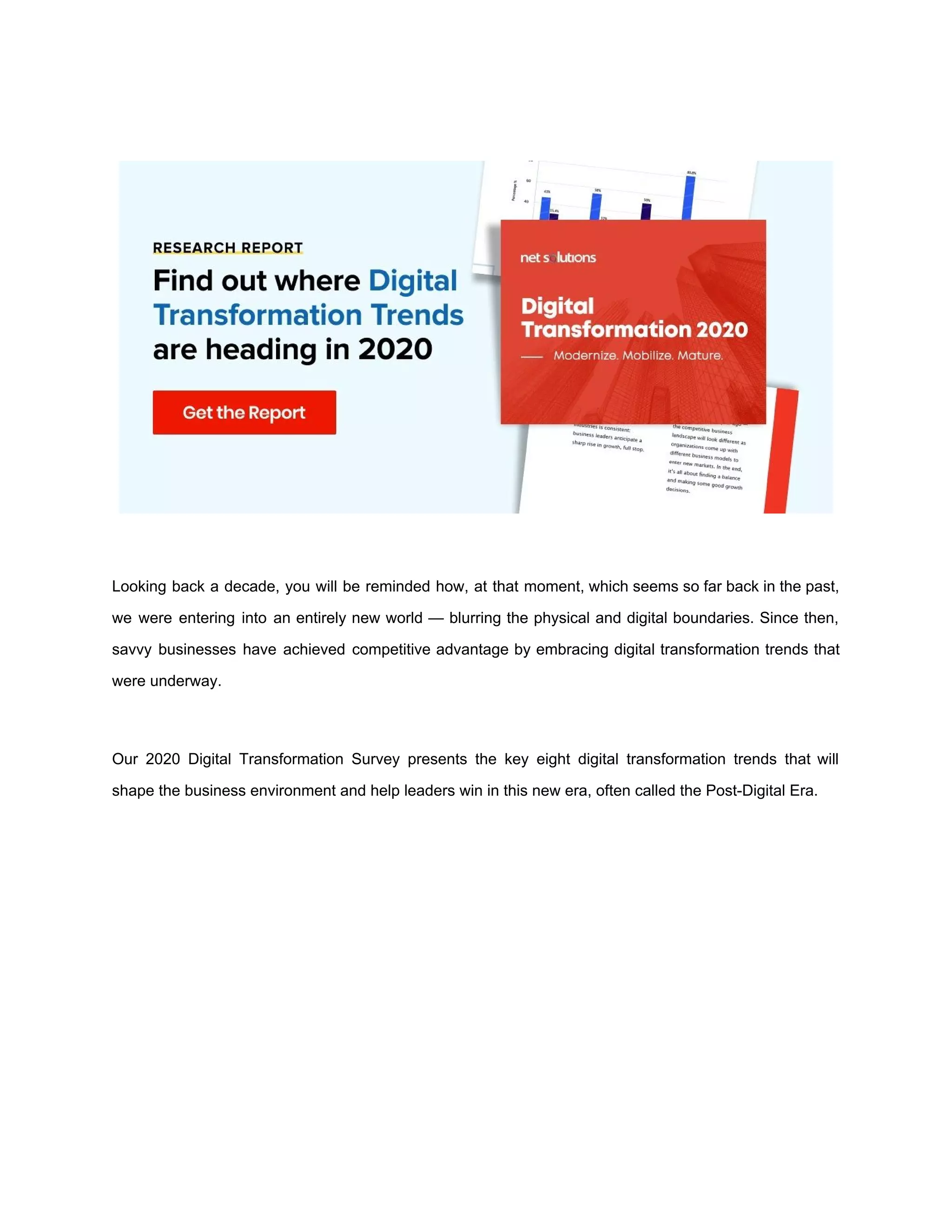 Looking back a decade, you will be reminded how, at that moment, which seems so far back in the past,
we were entering into an entirely new world — blurring the physical and digital boundaries. Since then,
savvy businesses have achieved competitive advantage by embracing digital transformation trends that
were underway.
Our 2020 Digital Transformation Survey presents the key eight digital transformation trends that will
shape the business environment and help leaders win in this new era, often called the Post-Digital Era.
 