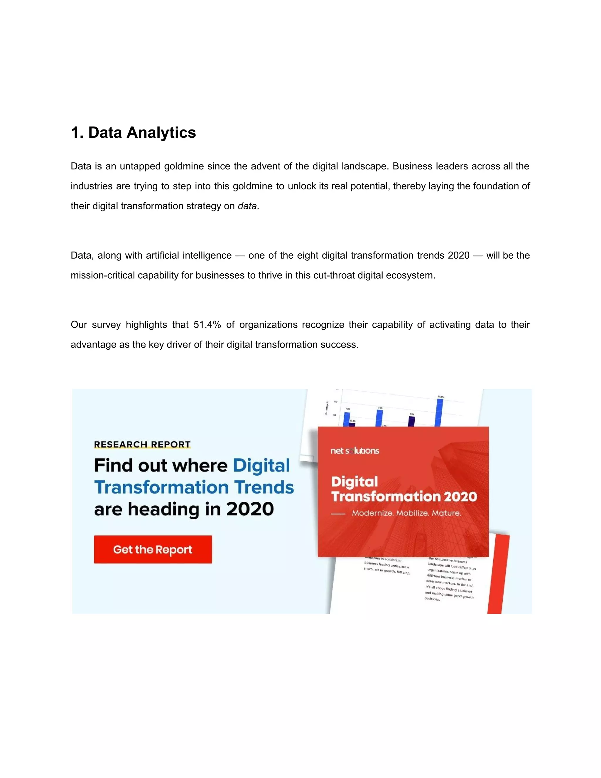 1. Data Analytics
Data is an untapped goldmine since the advent of the digital landscape. Business leaders across all the
industries are trying to step into this goldmine to unlock its real potential, thereby laying the foundation of
their digital transformation strategy on ​data​.
Data, along with artificial intelligence — one of the eight digital transformation trends 2020 — will be the
mission-critical capability for businesses to thrive in this cut-throat digital ecosystem.
Our survey highlights that 51.4% of organizations recognize their capability of activating data to their
advantage as the key driver of their digital transformation success.
 