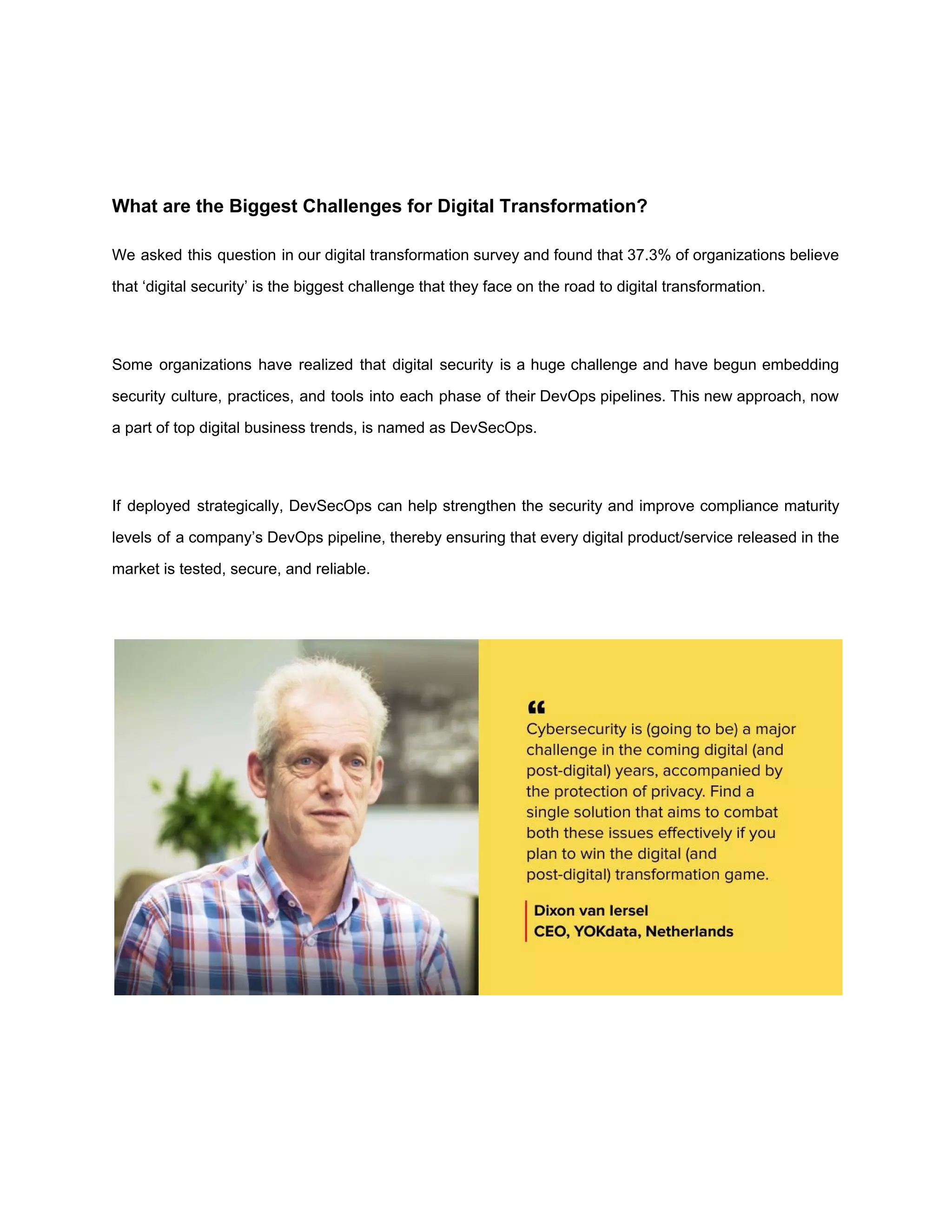 What are the Biggest Challenges for Digital Transformation?
We asked this question in our digital transformation survey and found that 37.3% of organizations believe
that ‘digital security’ is the biggest challenge that they face on the road to digital transformation.
Some organizations have realized that digital security is a huge challenge and have begun embedding
security culture, practices, and tools into each phase of their DevOps pipelines. This new approach, now
a part of top digital business trends, is named as ​DevSecOps​.
If deployed strategically, DevSecOps can help strengthen the security and improve compliance maturity
levels of a company’s DevOps pipeline, thereby ensuring that every digital product/service released in the
market is tested, secure, and reliable.
 