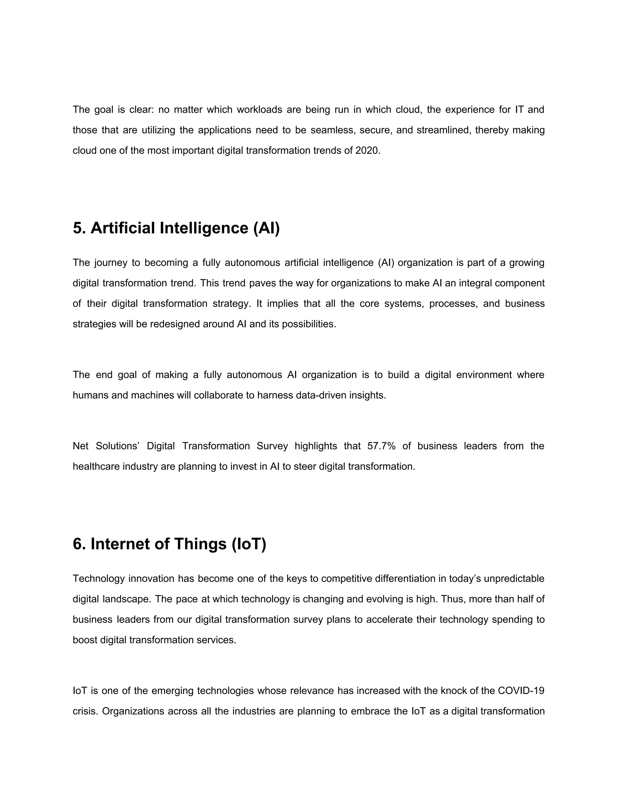 The goal is clear: no matter which workloads are being run in which cloud, the experience for IT and
those that are utilizing the applications need to be seamless, secure, and streamlined, thereby making
cloud one of the most important digital transformation trends of 2020.
5. Artificial Intelligence (AI)
The journey to becoming a fully autonomous artificial intelligence (AI) organization is part of a growing
digital transformation trend. This trend paves the way for organizations to make AI an integral component
of their ​digital transformation strategy​. It implies that all the core systems, processes, and business
strategies will be redesigned around AI and its possibilities.
The end goal of making a fully autonomous AI organization is to build a digital environment where
humans and machines will collaborate to harness data-driven insights.
Net Solutions’ Digital Transformation Survey highlights that 57.7% of business leaders from the
healthcare industry are planning to invest in AI to steer digital transformation.
6. Internet of Things (IoT)
Technology innovation has become one of the keys to competitive differentiation in today’s unpredictable
digital landscape. The pace at which technology is changing and evolving is high. Thus, more than half of
business leaders from our digital transformation survey plans to accelerate their technology spending to
boost ​digital transformation services​.
IoT is one of the emerging technologies whose relevance has increased with the knock of the COVID-19
crisis. Organizations across all the industries are planning to embrace the IoT as a digital transformation
 