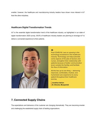 enabler; however, the healthcare and manufacturing industry leaders have shown more interest in IoT
than the other industries.
Healthcare Digital Transformation Trends
IoT is the essential digital transformation trend of the healthcare industry, as highlighted in our state of
digital transformation 2020 survey. 84.6% of healthcare industry leaders are planning to leverage IoT to
deliver a connected experience to their patients.
7. Connected Supply Chains
The expectations and behaviors of the customer are changing dramatically. They are becoming smarter
and challenging the established supply chain of leading organizations.
 