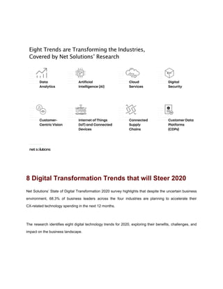 8 Digital Transformation Trends that will Steer 2020
Net Solutions’ State of Digital Transformation 2020 survey highlights that despite the uncertain business
environment, 68.3% of business leaders across the four industries are planning to accelerate their
CX-related technology spending in the next 12 months.
The research identifies eight digital technology trends for 2020, exploring their benefits, challenges, and
impact on the business landscape.
 