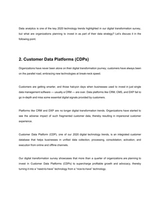 Data analytics is one of the key 2020 technology trends highlighted in our digital transformation survey,
but what are organizations planning to invest in as part of their data strategy? Let’s discuss it in the
following point.
2. Customer Data Platforms (CDPs)
Organizations have never been alone on their digital transformation journey; customers have always been
on the parallel road, embracing new technologies at break-neck speed.
Customers are getting smarter, and those halcyon days when businesses used to invest in just single
data management software — usually a CRM — are over. Data platforms like CRM, CMS, and DXP fail to
go in-depth and miss some essential digital signals provided by customers.
Platforms like CRM and DXP are no longer digital transformation trends. Organizations have started to
see the adverse impact of such fragmented customer data, thereby resulting in impersonal customer
experience.
Customer Data Platform (CDP), one of our 2020 digital technology trends, is an integrated customer
database that helps businesses in unified data collection, processing, consolidation, activation, and
execution from online and offline channels.
Our digital transformation survey showcases that more than a quarter of organizations are planning to
invest in Customer Data Platforms (CDPs) to supercharge profitable growth and advocacy, thereby
turning it into a “need-to-have” technology from a “nice-to-have” technology.
 