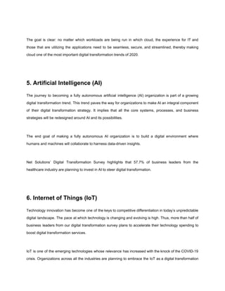 The goal is clear: no matter which workloads are being run in which cloud, the experience for IT and
those that are utilizing the applications need to be seamless, secure, and streamlined, thereby making
cloud one of the most important digital transformation trends of 2020.
5. Artificial Intelligence (AI)
The journey to becoming a fully autonomous artificial intelligence (AI) organization is part of a growing
digital transformation trend. This trend paves the way for organizations to make AI an integral component
of their ​digital transformation strategy​. It implies that all the core systems, processes, and business
strategies will be redesigned around AI and its possibilities.
The end goal of making a fully autonomous AI organization is to build a digital environment where
humans and machines will collaborate to harness data-driven insights.
Net Solutions’ Digital Transformation Survey highlights that 57.7% of business leaders from the
healthcare industry are planning to invest in AI to steer digital transformation.
6. Internet of Things (IoT)
Technology innovation has become one of the keys to competitive differentiation in today’s unpredictable
digital landscape. The pace at which technology is changing and evolving is high. Thus, more than half of
business leaders from our digital transformation survey plans to accelerate their technology spending to
boost ​digital transformation services​.
IoT is one of the emerging technologies whose relevance has increased with the knock of the COVID-19
crisis. Organizations across all the industries are planning to embrace the IoT as a digital transformation
 