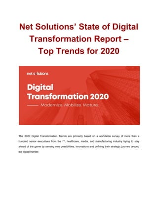 Net Solutions’ State of Digital
Transformation Report –
Top Trends for 2020
The 2020 Digital Transformation Trends are primarily based on a worldwide survey of more than a
hundred senior executives from the IT, healthcare, media, and manufacturing industry trying to stay
ahead of the game by sensing new possibilities, innovations and defining their strategic journey beyond
the digital frontier.
 