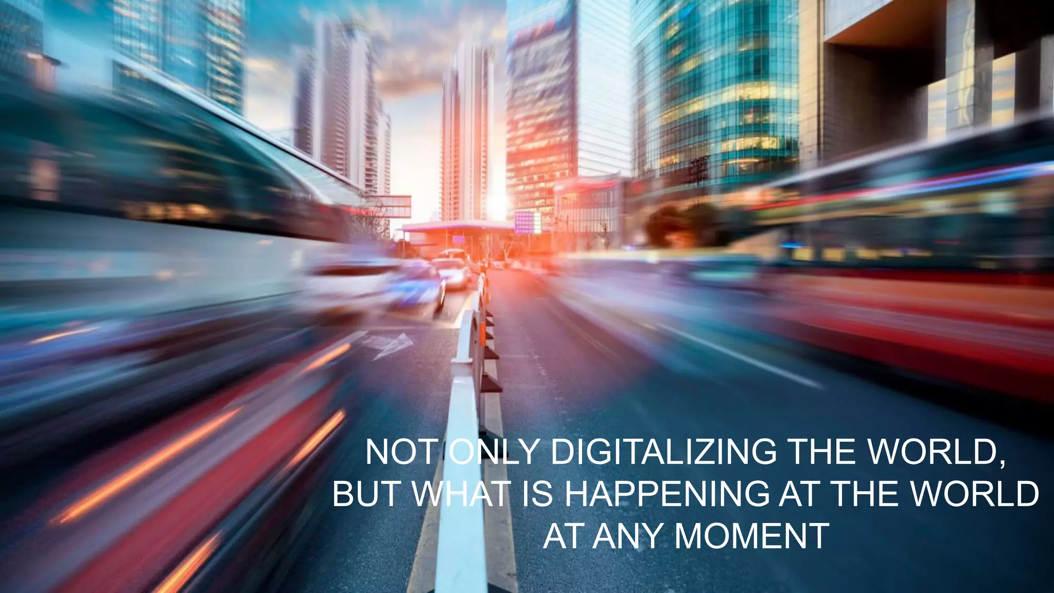 NOT ONLY DIGITALIZING THE WORLD,
BUT WHAT IS HAPPENING AT THE WORLD
AT ANY MOMENT
 
