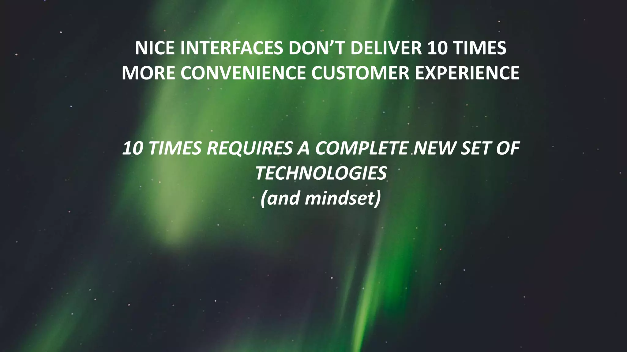 NICE INTERFACES DON’T DELIVER 10 TIMES
MORE CONVENIENCE CUSTOMER EXPERIENCE
10 TIMES REQUIRES A COMPLETE NEW SET OF
TECHNOLOGIES
(and mindset)
 