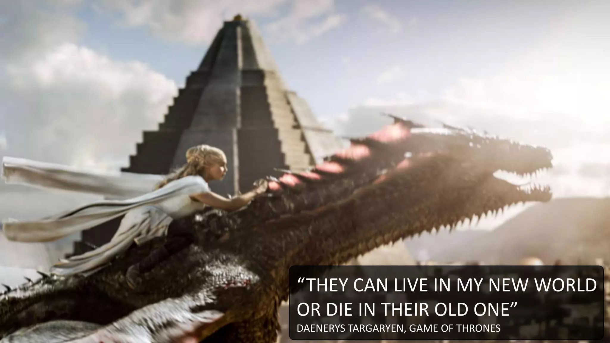 “THEY CAN LIVE IN MY NEW WORLD
OR DIE IN THEIR OLD ONE”
DAENERYS TARGARYEN, GAME OF THRONES
 