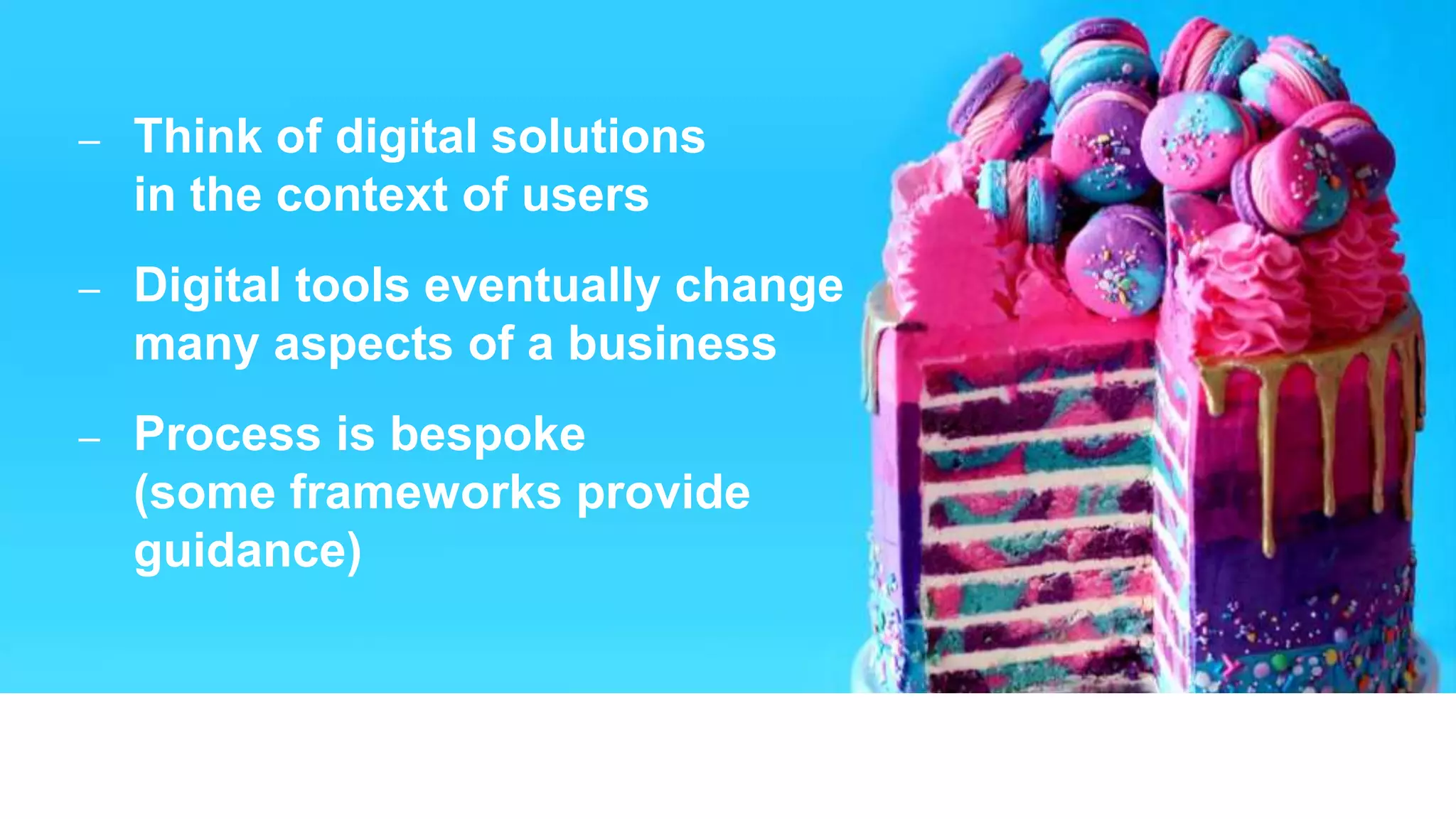 30
– Think of digital solutions
in the context of users
– Digital tools eventually change
many aspects of a business
– Process is bespoke
(some frameworks provide
guidance)
 
