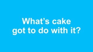 What’s cake
got to do with it?
 