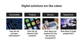 Digital solutions are like cakes
Product ServiceCommodity Experience
How do we
interact with
content?
How does our
product fit into
the service
ecosystem?
How do we
process
information?
How does it make
people feel?
 