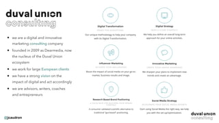@jcaudron
• we are a digital and innovative
marketing consulting company
• founded in 2009 as Dearmedia, now
the nucleus of the Duval Union
ecosystem
• we work for large European clients
• we have a strong vision on the
impact of digital and act accordingly
• we are advisors, writers, coaches
and entrepreneurs
 