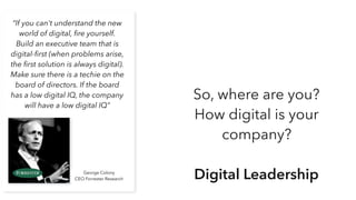 “If you can't understand the new
world of digital, ﬁre yourself.
Build an executive team that is
digital-ﬁrst (when problems arise,
the ﬁrst solution is always digital).
Make sure there is a techie on the
board of directors. If the board
has a low digital IQ, the company
will have a low digital IQ”
George Colony
CEO Forrester Research
So, where are you?
How digital is your
company?
Digital Leadership
 
