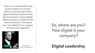 “If you can't understand the new
world of digital, ﬁre yourself.
Build an executive team that is
digital-ﬁrst (when problems arise,
the ﬁrst solution is always digital).
Make sure there is a techie on the
board of directors. If the board
has a low digital IQ, the company
will have a low digital IQ”
George Colony
CEO Forrester Research
So, where are you?
How digital is your
company?
Digital Leadership
 