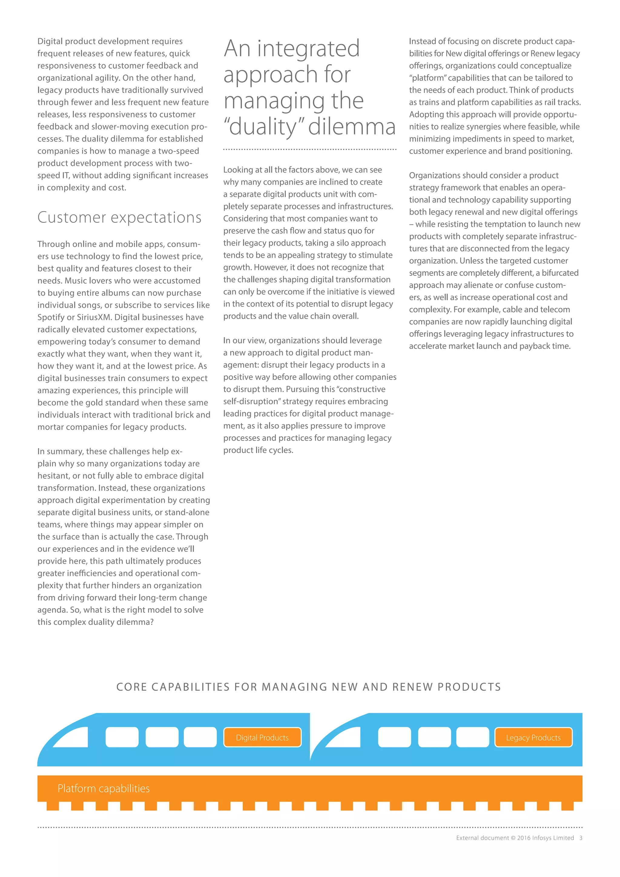 External document © 2016 Infosys Limited 3
Digital product development requires
frequent releases of new features, quick
responsiveness to customer feedback and
organizational agility. On the other hand,
legacy products have traditionally survived
through fewer and less frequent new feature
releases, less responsiveness to customer
feedback and slower-moving execution pro-
cesses. The duality dilemma for established
companies is how to manage a two-speed
product development process with two-
speed IT, without adding significant increases
in complexity and cost.
Customer expectations
Through online and mobile apps, consum-
ers use technology to find the lowest price,
best quality and features closest to their
needs. Music lovers who were accustomed
to buying entire albums can now purchase
individual songs, or subscribe to services like
Spotify or SiriusXM. Digital businesses have
radically elevated customer expectations,
empowering today’s consumer to demand
exactly what they want, when they want it,
how they want it, and at the lowest price. As
digital businesses train consumers to expect
amazing experiences, this principle will
become the gold standard when these same
individuals interact with traditional brick and
mortar companies for legacy products.
In summary, these challenges help ex-
plain why so many organizations today are
hesitant, or not fully able to embrace digital
transformation. Instead, these organizations
approach digital experimentation by creating
separate digital business units, or stand-alone
teams, where things may appear simpler on
the surface than is actually the case. Through
our experiences and in the evidence we’ll
provide here, this path ultimately produces
greater inefficiencies and operational com-
plexity that further hinders an organization
from driving forward their long-term change
agenda. So, what is the right model to solve
this complex duality dilemma?
An integrated
approach for
managing the
“duality”dilemma
Looking at all the factors above, we can see
why many companies are inclined to create
a separate digital products unit with com-
pletely separate processes and infrastructures.
Considering that most companies want to
preserve the cash flow and status quo for
their legacy products, taking a silo approach
tends to be an appealing strategy to stimulate
growth. However, it does not recognize that
the challenges shaping digital transformation
can only be overcome if the initiative is viewed
in the context of its potential to disrupt legacy
products and the value chain overall.
In our view, organizations should leverage
a new approach to digital product man-
agement: disrupt their legacy products in a
positive way before allowing other companies
to disrupt them. Pursuing this“constructive
self-disruption”strategy requires embracing
leading practices for digital product manage-
ment, as it also applies pressure to improve
processes and practices for managing legacy
product life cycles.
Instead of focusing on discrete product capa-
bilities for New digital offerings or Renew legacy
offerings, organizations could conceptualize
“platform”capabilities that can be tailored to
the needs of each product. Think of products
as trains and platform capabilities as rail tracks.
Adopting this approach will provide opportu-
nities to realize synergies where feasible, while
minimizing impediments in speed to market,
customer experience and brand positioning.
Organizations should consider a product
strategy framework that enables an opera-
tional and technology capability supporting
both legacy renewal and new digital offerings
– while resisting the temptation to launch new
products with completely separate infrastruc-
tures that are disconnected from the legacy
organization. Unless the targeted customer
segments are completely different, a bifurcated
approach may alienate or confuse custom-
ers, as well as increase operational cost and
complexity. For example, cable and telecom
companies are now rapidly launching digital
offerings leveraging legacy infrastructures to
accelerate market launch and payback time.
Platform capabilities
CORE CAPABILITIES FOR MANAGING NEW AND RENEW PRODUCTS
Digital Products Legacy Products
 