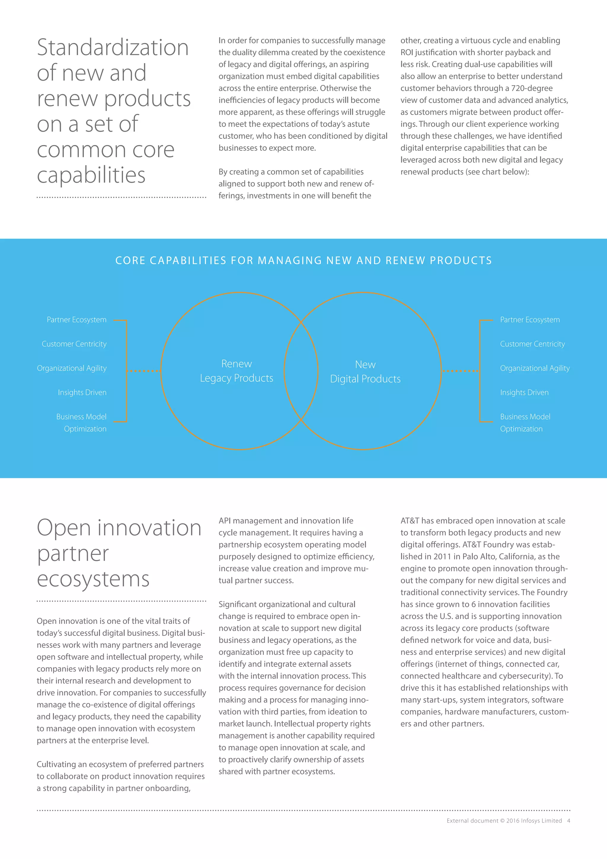 External document © 2016 Infosys Limited 4
Standardization
of new and
renew products
on a set of
common core
capabilities
Open innovation
partner
ecosystems
Open innovation is one of the vital traits of
today’s successful digital business. Digital busi-
nesses work with many partners and leverage
open software and intellectual property, while
companies with legacy products rely more on
their internal research and development to
drive innovation. For companies to successfully
manage the co-existence of digital offerings
and legacy products, they need the capability
to manage open innovation with ecosystem
partners at the enterprise level.
Cultivating an ecosystem of preferred partners
to collaborate on product innovation requires
a strong capability in partner onboarding,
In order for companies to successfully manage
the duality dilemma created by the coexistence
of legacy and digital offerings, an aspiring
organization must embed digital capabilities
across the entire enterprise. Otherwise the
inefficiencies of legacy products will become
more apparent, as these offerings will struggle
to meet the expectations of today’s astute
customer, who has been conditioned by digital
businesses to expect more.
By creating a common set of capabilities
aligned to support both new and renew of-
ferings, investments in one will benefit the
other, creating a virtuous cycle and enabling
ROI justification with shorter payback and
less risk. Creating dual-use capabilities will
also allow an enterprise to better understand
customer behaviors through a 720-degree
view of customer data and advanced analytics,
as customers migrate between product offer-
ings. Through our client experience working
through these challenges, we have identified
digital enterprise capabilities that can be
leveraged across both new digital and legacy
renewal products (see chart below):
API management and innovation life
cycle management. It requires having a
partnership ecosystem operating model
purposely designed to optimize efficiency,
increase value creation and improve mu-
tual partner success.
Significant organizational and cultural
change is required to embrace open in-
novation at scale to support new digital
business and legacy operations, as the
organization must free up capacity to
identify and integrate external assets
with the internal innovation process. This
process requires governance for decision
making and a process for managing inno-
vation with third parties, from ideation to
market launch. Intellectual property rights
management is another capability required
to manage open innovation at scale, and
to proactively clarify ownership of assets
shared with partner ecosystems.
AT&T has embraced open innovation at scale
to transform both legacy products and new
digital offerings. AT&T Foundry was estab-
lished in 2011 in Palo Alto, California, as the
engine to promote open innovation through-
out the company for new digital services and
traditional connectivity services. The Foundry
has since grown to 6 innovation facilities
across the U.S. and is supporting innovation
across its legacy core products (software
defined network for voice and data, busi-
ness and enterprise services) and new digital
offerings (internet of things, connected car,
connected healthcare and cybersecurity). To
drive this it has established relationships with
many start-ups, system integrators, software
companies, hardware manufacturers, custom-
ers and other partners.
Renew
Legacy Products
New
Digital Products
Partner Ecosystem
Customer Centricity
Organizational Agility
Insights Driven
Business Model
Optimization
Partner Ecosystem
Customer Centricity
Organizational Agility
Insights Driven
Business Model
Optimization
CORE CAPABILITIES FOR MANAGING NEW AND RENEW PRODUCTS
 