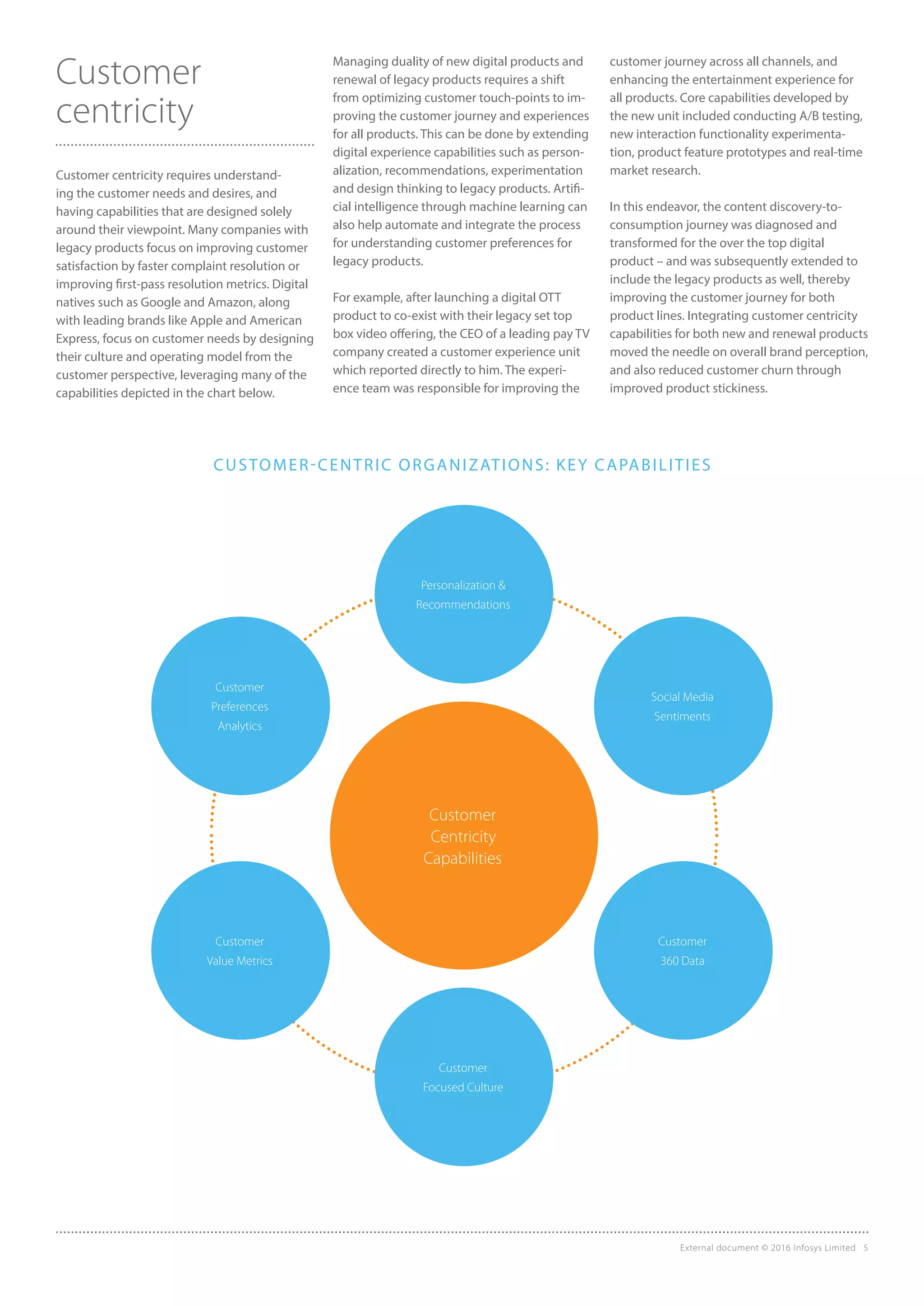Customer
centricity
Customer centricity requires understand-
ing the customer needs and desires, and
having capabilities that are designed solely
around their viewpoint. Many companies with
legacy products focus on improving customer
satisfaction by faster complaint resolution or
improving first-pass resolution metrics. Digital
natives such as Google and Amazon, along
with leading brands like Apple and American
Express, focus on customer needs by designing
their culture and operating model from the
customer perspective, leveraging many of the
capabilities depicted in the chart below.
Managing duality of new digital products and
renewal of legacy products requires a shift
from optimizing customer touch-points to im-
proving the customer journey and experiences
for all products. This can be done by extending
digital experience capabilities such as person-
alization, recommendations, experimentation
and design thinking to legacy products. Artifi-
cial intelligence through machine learning can
also help automate and integrate the process
for understanding customer preferences for
legacy products.
For example, after launching a digital OTT
product to co-exist with their legacy set top
box video offering, the CEO of a leading pay TV
company created a customer experience unit
which reported directly to him. The experi-
ence team was responsible for improving the
customer journey across all channels, and
enhancing the entertainment experience for
all products. Core capabilities developed by
the new unit included conducting A/B testing,
new interaction functionality experimenta-
tion, product feature prototypes and real-time
market research.
In this endeavor, the content discovery-to-
consumption journey was diagnosed and
transformed for the over the top digital
product – and was subsequently extended to
include the legacy products as well, thereby
improving the customer journey for both
product lines. Integrating customer centricity
capabilities for both new and renewal products
moved the needle on overall brand perception,
and also reduced customer churn through
improved product stickiness.
Customer
Centricity
Capabilities
Personalization &
Recommendations
Customer
Focused Culture
Customer
Preferences
Analytics
Social Media
Sentiments
Customer
Value Metrics
Customer
360 Data
External document © 2016 Infosys Limited 5
CUSTOMER-CENTRIC ORGANIZATIONS: KEY CAPABILITIES
 