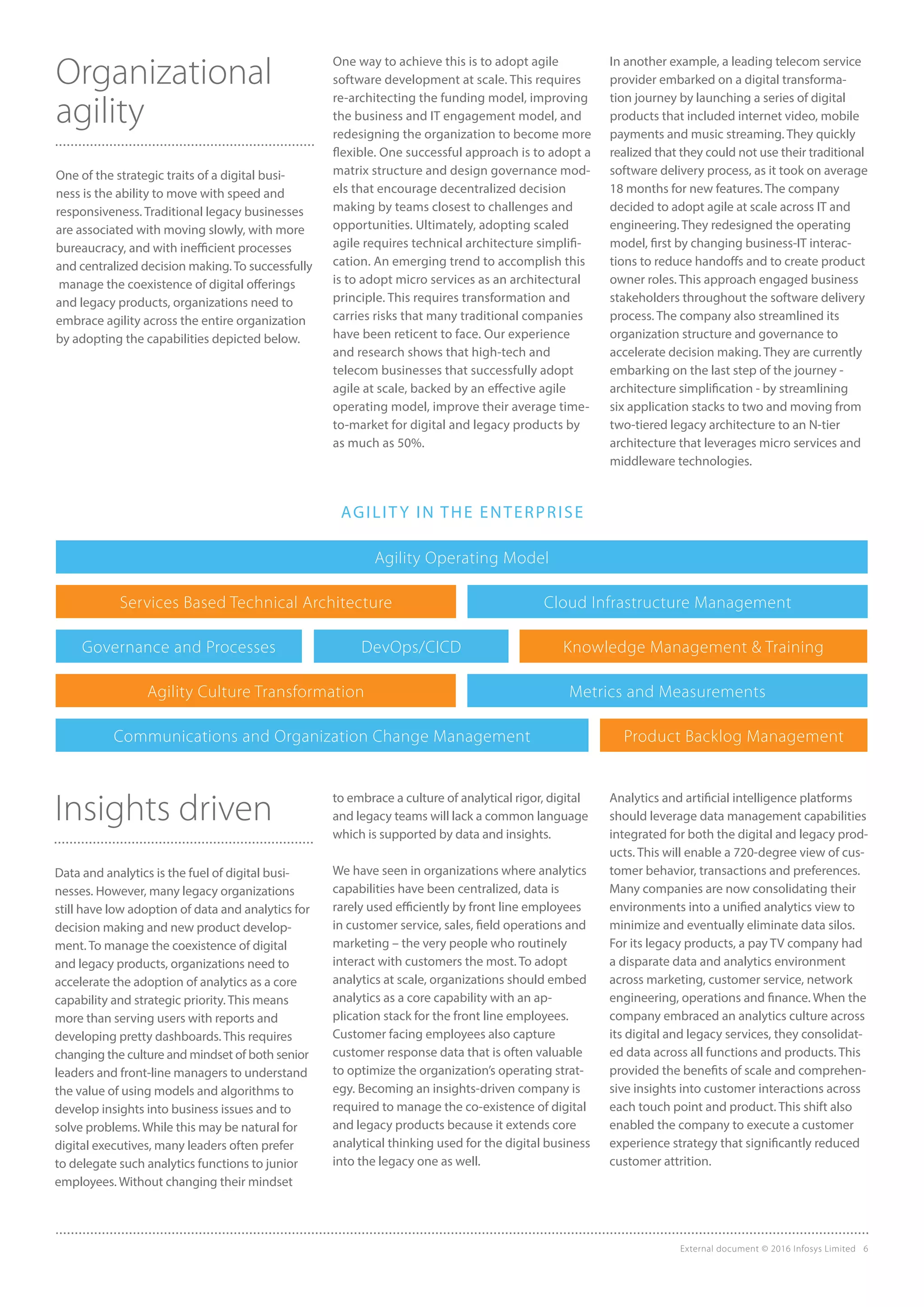 External document © 2016 Infosys Limited 6
Organizational
agility
One of the strategic traits of a digital busi-
ness is the ability to move with speed and
responsiveness. Traditional legacy businesses
are associated with moving slowly, with more
bureaucracy, and with inefficient processes
and centralized decision making. To successfully
manage the coexistence of digital offerings
and legacy products, organizations need to
embrace agility across the entire organization
by adopting the capabilities depicted below.
Insights driven
Data and analytics is the fuel of digital busi-
nesses. However, many legacy organizations
still have low adoption of data and analytics for
decision making and new product develop-
ment. To manage the coexistence of digital
and legacy products, organizations need to
accelerate the adoption of analytics as a core
capability and strategic priority. This means
more than serving users with reports and
developing pretty dashboards. This requires
changing the culture and mindset of both senior
leaders and front-line managers to understand
the value of using models and algorithms to
develop insights into business issues and to
solve problems. While this may be natural for
digital executives, many leaders often prefer
to delegate such analytics functions to junior
employees. Without changing their mindset
to embrace a culture of analytical rigor, digital
and legacy teams will lack a common language
which is supported by data and insights.
We have seen in organizations where analytics
capabilities have been centralized, data is
rarely used efficiently by front line employees
in customer service, sales, field operations and
marketing – the very people who routinely
interact with customers the most. To adopt
analytics at scale, organizations should embed
analytics as a core capability with an ap-
plication stack for the front line employees.
Customer facing employees also capture
customer response data that is often valuable
to optimize the organization’s operating strat-
egy. Becoming an insights-driven company is
required to manage the co-existence of digital
and legacy products because it extends core
analytical thinking used for the digital business
into the legacy one as well.
One way to achieve this is to adopt agile
software development at scale. This requires
re-architecting the funding model, improving
the business and IT engagement model, and
redesigning the organization to become more
flexible. One successful approach is to adopt a
matrix structure and design governance mod-
els that encourage decentralized decision
making by teams closest to challenges and
opportunities. Ultimately, adopting scaled
agile requires technical architecture simplifi-
cation. An emerging trend to accomplish this
is to adopt micro services as an architectural
principle. This requires transformation and
carries risks that many traditional companies
have been reticent to face. Our experience
and research shows that high-tech and
telecom businesses that successfully adopt
agile at scale, backed by an effective agile
operating model, improve their average time-
to-market for digital and legacy products by
as much as 50%.
In another example, a leading telecom service
provider embarked on a digital transforma-
tion journey by launching a series of digital
products that included internet video, mobile
payments and music streaming. They quickly
realized that they could not use their traditional
software delivery process, as it took on average
18 months for new features. The company
decided to adopt agile at scale across IT and
engineering. They redesigned the operating
model, first by changing business-IT interac-
tions to reduce handoffs and to create product
owner roles. This approach engaged business
stakeholders throughout the software delivery
process. The company also streamlined its
organization structure and governance to
accelerate decision making. They are currently
embarking on the last step of the journey -
architecture simplification - by streamlining
six application stacks to two and moving from
two-tiered legacy architecture to an N-tier
architecture that leverages micro services and
middleware technologies.
Agility Operating Model
Services Based Technical Architecture
Agility Culture Transformation
Communications and Organization Change Management
Governance and Processes Knowledge Management & TrainingDevOps/CICD
Cloud Infrastructure Management
Metrics and Measurements
Product Backlog Management
Analytics and artificial intelligence platforms
should leverage data management capabilities
integrated for both the digital and legacy prod-
ucts. This will enable a 720-degree view of cus-
tomer behavior, transactions and preferences.
Many companies are now consolidating their
environments into a unified analytics view to
minimize and eventually eliminate data silos.
For its legacy products, a pay TV company had
a disparate data and analytics environment
across marketing, customer service, network
engineering, operations and finance. When the
company embraced an analytics culture across
its digital and legacy services, they consolidat-
ed data across all functions and products. This
provided the benefits of scale and comprehen-
sive insights into customer interactions across
each touch point and product. This shift also
enabled the company to execute a customer
experience strategy that significantly reduced
customer attrition.
AGILITY IN THE ENTERPRISE
 
