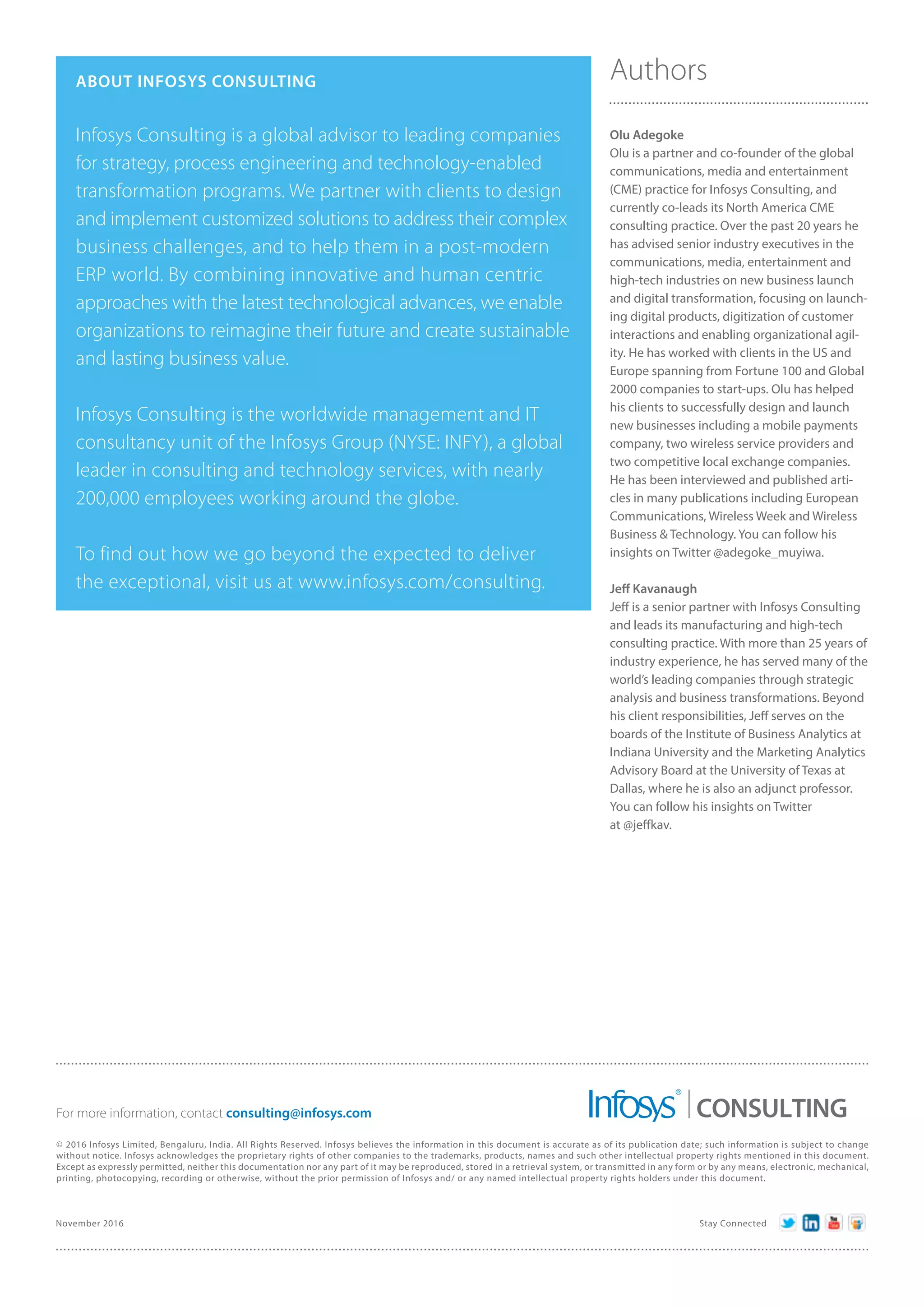ABOUT INFOSYS CONSULTING
Infosys Consulting is a global advisor to leading companies
for strategy, process engineering and technology-enabled
transformation programs. We partner with clients to design
and implement customized solutions to address their complex
business challenges, and to help them in a post-modern
ERP world. By combining innovative and human centric
approaches with the latest technological advances, we enable
organizations to reimagine their future and create sustainable
and lasting business value.
Infosys Consulting is the worldwide management and IT
consultancy unit of the Infosys Group (NYSE: INFY), a global
leader in consulting and technology services, with nearly
200,000 employees working around the globe.
To find out how we go beyond the expected to deliver
the exceptional, visit us at www.infosys.com/consulting.
Authors
Olu Adegoke
Olu is a partner and co-founder of the global
communications, media and entertainment
(CME) practice for Infosys Consulting, and
currently co-leads its North America CME
consulting practice. Over the past 20 years he
has advised senior industry executives in the
communications, media, entertainment and
high-tech industries on new business launch
and digital transformation, focusing on launch-
ing digital products, digitization of customer
interactions and enabling organizational agil-
ity. He has worked with clients in the US and
Europe spanning from Fortune 100 and Global
2000 companies to start-ups. Olu has helped
his clients to successfully design and launch
new businesses including a mobile payments
company, two wireless service providers and
two competitive local exchange companies.
He has been interviewed and published arti-
cles in many publications including European
Communications, Wireless Week and Wireless
Business & Technology. You can follow his
insights on Twitter @adegoke_muyiwa.
Jeff Kavanaugh
Jeff is a senior partner with Infosys Consulting
and leads its manufacturing and high-tech
consulting practice. With more than 25 years of
industry experience, he has served many of the
world’s leading companies through strategic
analysis and business transformations. Beyond
his client responsibilities, Jeff serves on the
boards of the Institute of Business Analytics at
Indiana University and the Marketing Analytics
Advisory Board at the University of Texas at
Dallas, where he is also an adjunct professor.
You can follow his insights on Twitter
at @jeffkav.
November 2016 Stay Connected
© 2016 Infosys Limited, Bengaluru, India. All Rights Reserved. Infosys believes the information in this document is accurate as of its publication date; such information is subject to change
without notice. Infosys acknowledges the proprietary rights of other companies to the trademarks, products, names and such other intellectual property rights mentioned in this document.
Except as expressly permitted, neither this documentation nor any part of it may be reproduced, stored in a retrieval system, or transmitted in any form or by any means, electronic, mechanical,
printing, photocopying, recording or otherwise, without the prior permission of Infosys and/ or any named intellectual property rights holders under this document.
For more information, contact consulting@infosys.com CONSULTING
 