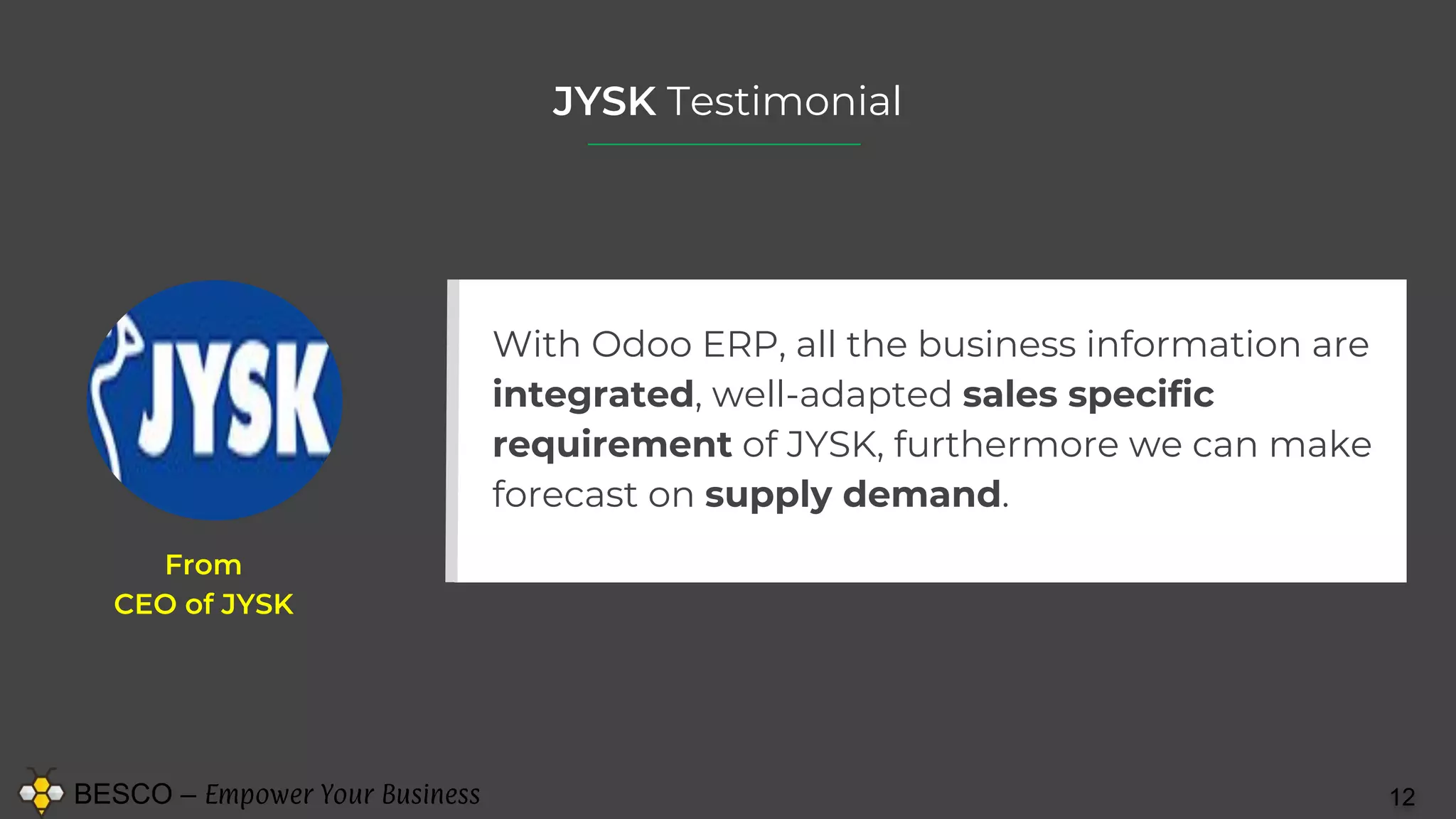 BESCO – Empower Your Business 12
JYSK Testimonial
With Odoo ERP, all the business information are
integrated, well-adapted sales specific
requirement of JYSK, furthermore we can make
forecast on supply demand.
From
CEO of JYSK
 
