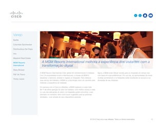 © 2015 Cisco e/ou suas afiliadas. Todos os direitos reservados. 	 13

Varejo
Barilla
Columbia Sportswear
Distribuidora Del Papa
intu
Mayland Real Estate
MGM Resorts
International
Stary Browar
FF da Tesco
Trinity Leeds
A MGM Resorts International é líder global em entretenimento e hotelaria.
Com 24 propriedades locais e internacionais, a missão da MGM é
despertar o interesse, entreter e inspirar os hóspedes. Para oferecer
esse serviço de hotelaria, a MGM viu a tecnologia como um caminho para
melhorar a experiência do hóspede.
Em parceria com a Cisco e a Mobilite, a MGM implantou a maior rede
Wi-Fi de última geração do setor de hotelaria. Com melhor acesso à rede
e o uso das aplicações do resort, os hóspedes podem encontrar o que
precisam no momento, bem como reunir sugestões para as próximas
atividades – tudo através de seus dispositivos pessoais.
Agora, a MGM pode efetuar vendas para os hóspedes em tempo real,
com base em suas preferências. Por sua vez, as oportunidades de novas
receitas aumentaram e os hóspedes estão recebendo os serviços e as
atividades de seu interesse.
A MGM Resorts International melhora a experiência dos visitantes com a
transformação digital
 