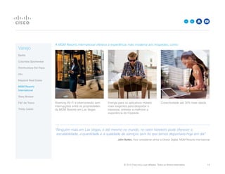 © 2015 Cisco e/ou suas afiliadas. Todos os direitos reservados. 	 14

A MGM Resorts International oferece a experiência mais moderna aos hóspedes, como:
Roaming Wi-Fi e interconexão sem
interrupções entre as propriedades
da MGM Resorts em Las Vegas
Energia para os aplicativos móveis
mais exigentes para despertar o
interesse, entreter e melhorar a
experiência do hóspede
Conectividade até 30% mais rápida
“Ninguém mais em Las Vegas, e até mesmo no mundo, no setor hoteleiro pode oferecer a
escalabilidade, a quantidade e a qualidade de serviços sem fio que temos disponíveis hoje em dia”.
John Bollen, Vice-presidente sênior e Diretor Digital, MGM Resorts International
Varejo
Barilla
Columbia Sportswear
Distribuidora Del Papa
intu
Mayland Real Estate
MGM Resorts
International
Stary Browar
FF da Tesco
Trinity Leeds
 