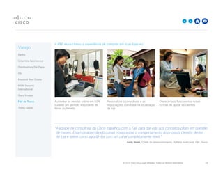 © 2015 Cisco e/ou suas afiliadas. Todos os direitos reservados. 	 18

A FF revolucionou a experiência de compras em suas lojas ao:
Aumentar as vendas online em 50%
durante um período importante de
férias ou feriado
Personalizar a consultoria e as
negociações com base na localização
da loja
Oferecer aos funcionários novas
formas de ajudar os clientes
“A equipe de consultoria da Cisco trabalhou com a FF para dar vida aos conceitos piloto em questão
de meses. Estamos aprendendo coisas novas sobre o comportamento dos nossos clientes dentro
da loja e sobre como agradá-los com um canal completamente novo.
Andy Beale, Chefe de desenvolvimento digital e multicanal, FF, Tesco
Varejo
Barilla
Columbia Sportswear
Distribuidora Del Papa
intu
Mayland Real Estate
MGM Resorts
International
Stary Browar
FF da Tesco
Trinity Leeds
 