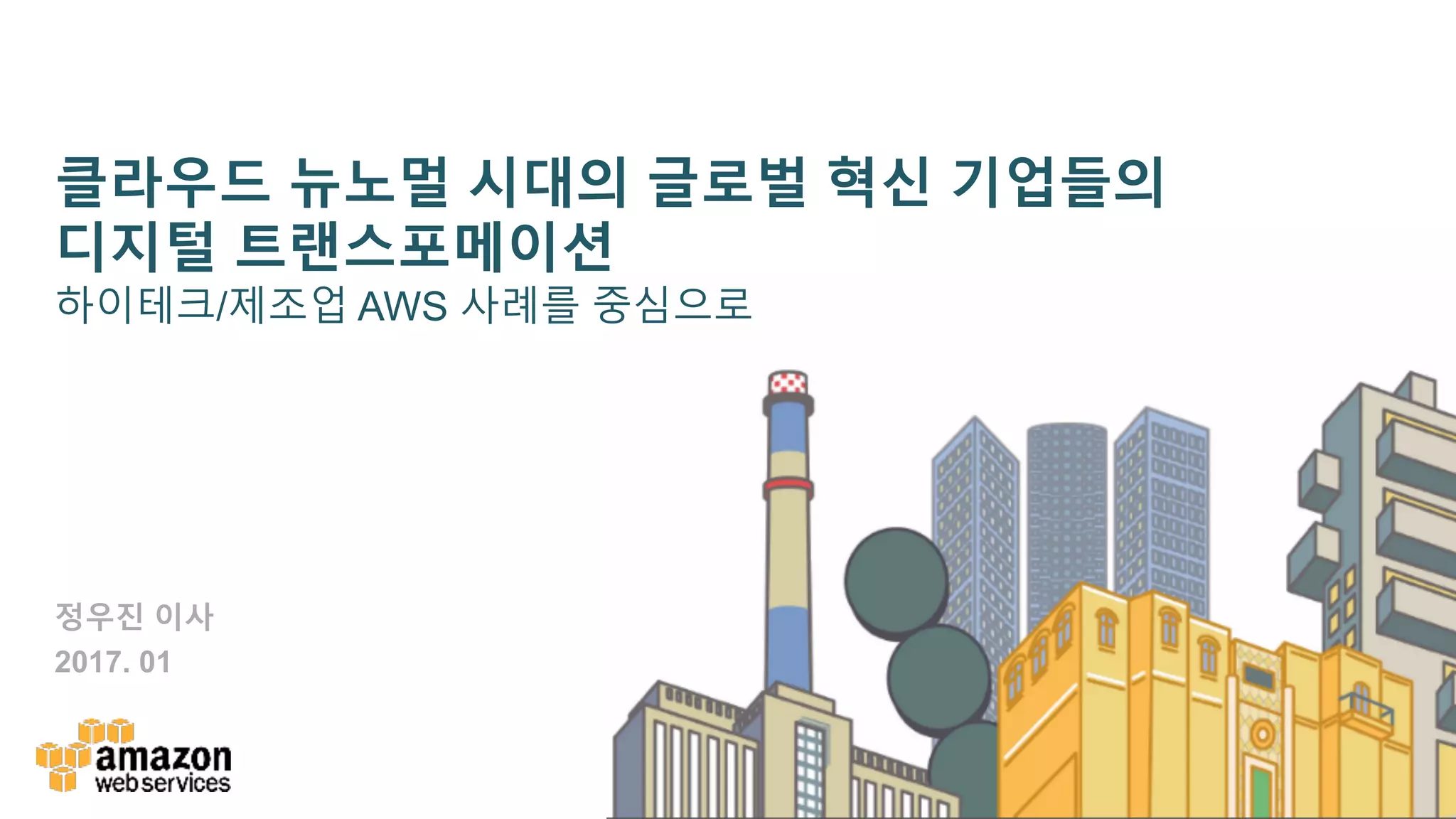 클라우드 뉴노멀 시대의 글로벌 혁신 기업들의
디지털 트랜스포메이션
하이테크/제조업 AWS 사례를 중심으로
정우진 이사
2017. 01
 