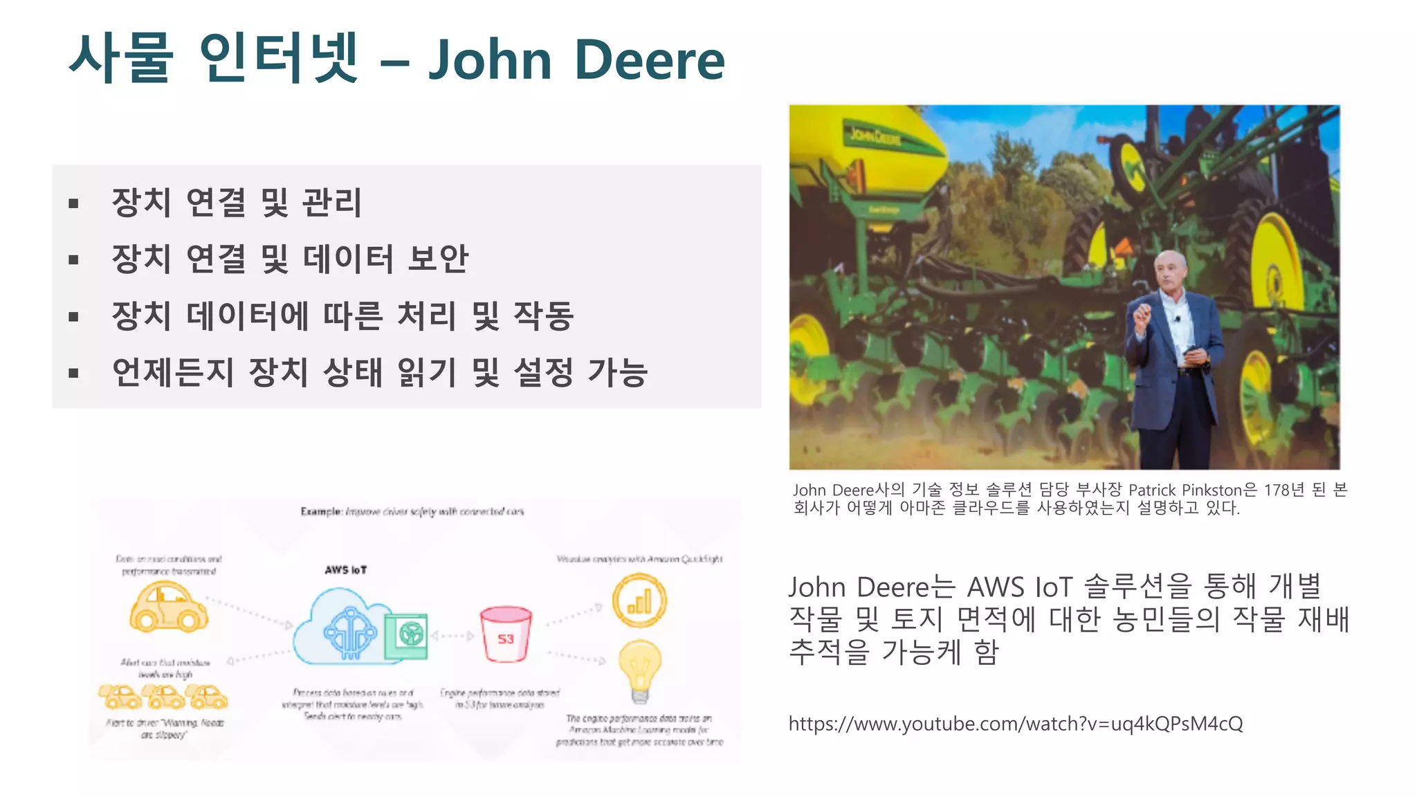사물 인터넷 – John Deere
§ 장치 연결 및 관리
§ 장치 연결 및 데이터 보안
§ 장치 데이터에 따른 처리 및 작동
§ 언제든지 장치 상태 읽기 및 설정 가능
John Deere사의 기술 정보 솔루션 담당 부사장 Patrick Pinkston은 178년 된 본
회사가 어떻게 아마존 클라우드를 사용하였는지 설명하고 있다.
John Deere는 AWS IoT 솔루션을 통해 개별
작물 및 토지 면적에 대한 농민들의 작물 재배
추적을 가능케 함
https://www.youtube.com/watch?v=uq4kQPsM4cQ
 