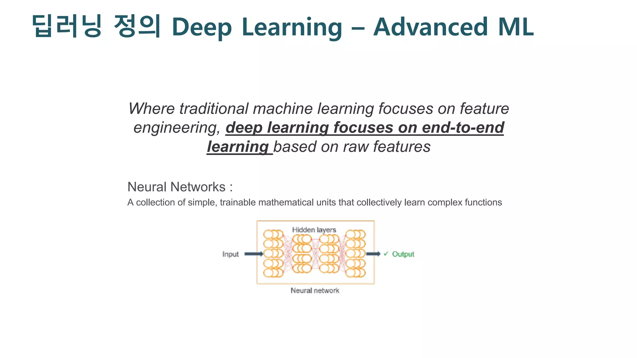 딥러닝 정의 Deep Learning – Advanced ML
Neural Networks :
A collection of simple, trainable mathematical units that collectively learn complex functions
Where traditional machine learning focuses on feature
engineering, deep learning focuses on end-to-end
learning based on raw features
 