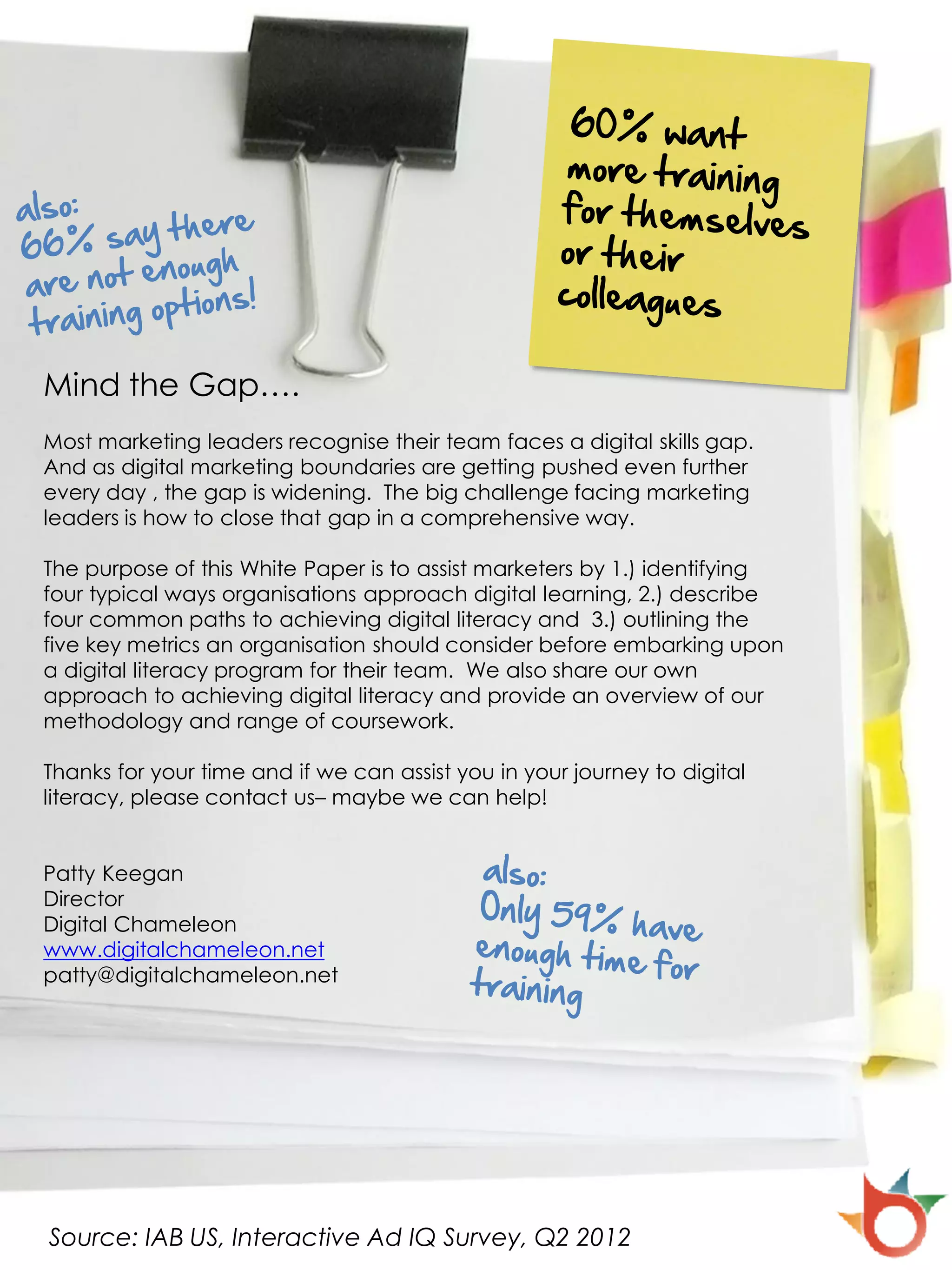 Mind the Gap….
Most marketing leaders recognise their team faces a digital skills gap.
And as digital marketing boundaries are getting pushed even further
every day , the gap is widening. The big challenge facing marketing
leaders is how to close that gap in a comprehensive way.

The purpose of this White Paper is to assist marketers by 1.) identifying
four typical ways organisations approach digital learning, 2.) describe
four common paths to achieving digital literacy and 3.) outlining the
five key metrics an organisation should consider before embarking upon
a digital literacy program for their team. We also share our own
approach to achieving digital literacy and provide an overview of our
methodology and range of coursework.

Thanks for your time and if we can assist you in your journey to digital
literacy, please contact us– maybe we can help!


Patty Keegan
Director
Digital Chameleon
www.digitalchameleon.net
patty@digitalchameleon.net




Source: IAB US, Interactive Ad IQ Survey, Q2 2012
 