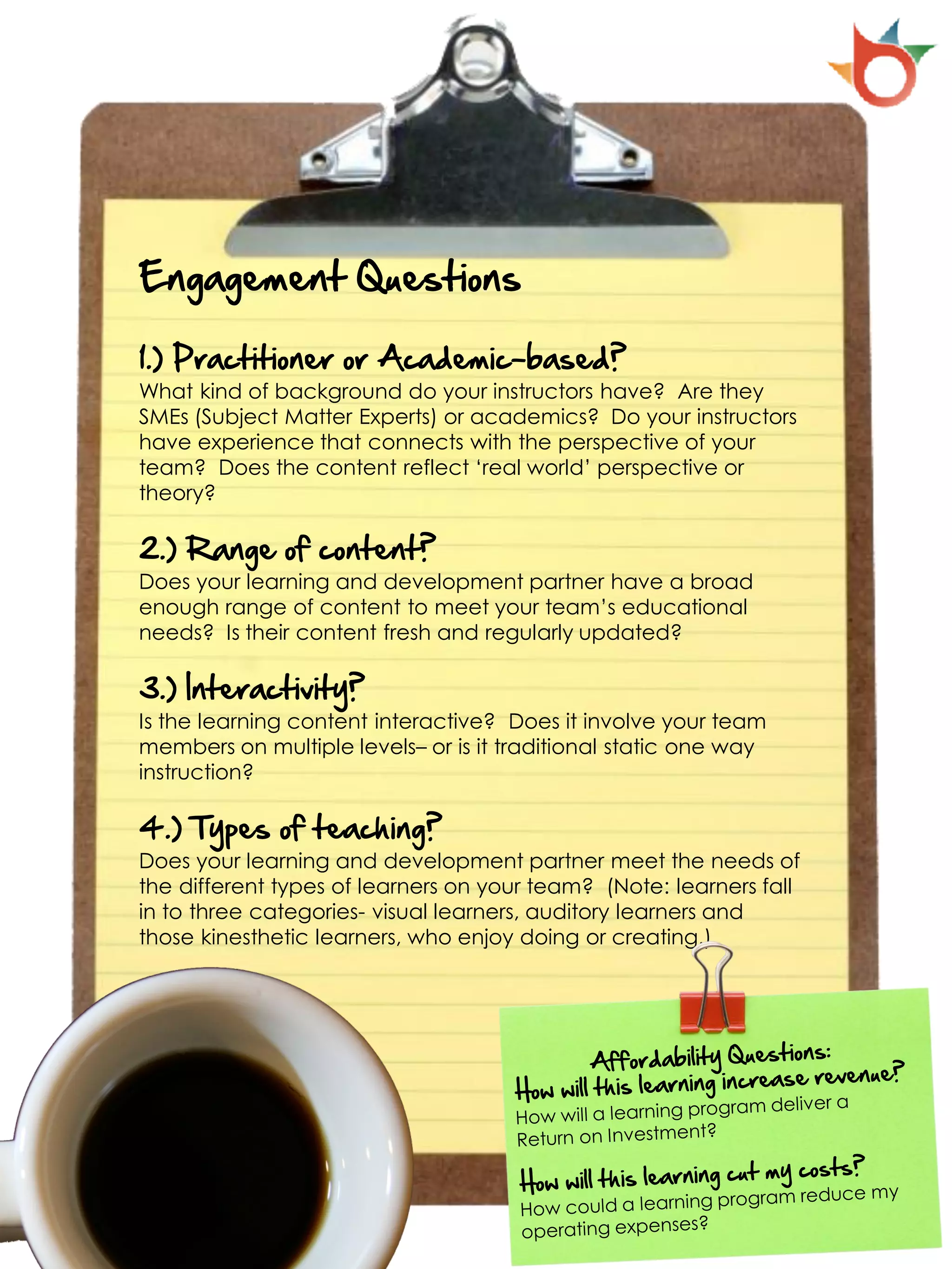 Engagement Questions

1.) Practitioner or Academic-based?
What kind of background do your instructors have? Are they
SMEs (Subject Matter Experts) or academics? Do your instructors
have experience that connects with the perspective of your
team? Does the content reflect ‘real world’ perspective or
theory?

2.) Range of content?
Does your learning and development partner have a broad
enough range of content to meet your team’s educational
needs? Is their content fresh and regularly updated?

3.) Interactivity?
Is the learning content interactive? Does it involve your team
members on multiple levels– or is it traditional static one way
instruction?

4.) Types of teaching?
Does your learning and development partner meet the needs of
the different types of learners on your team? (Note: learners fall
in to three categories- visual learners, auditory learners and
those kinesthetic learners, who enjoy doing or creating.)
 
