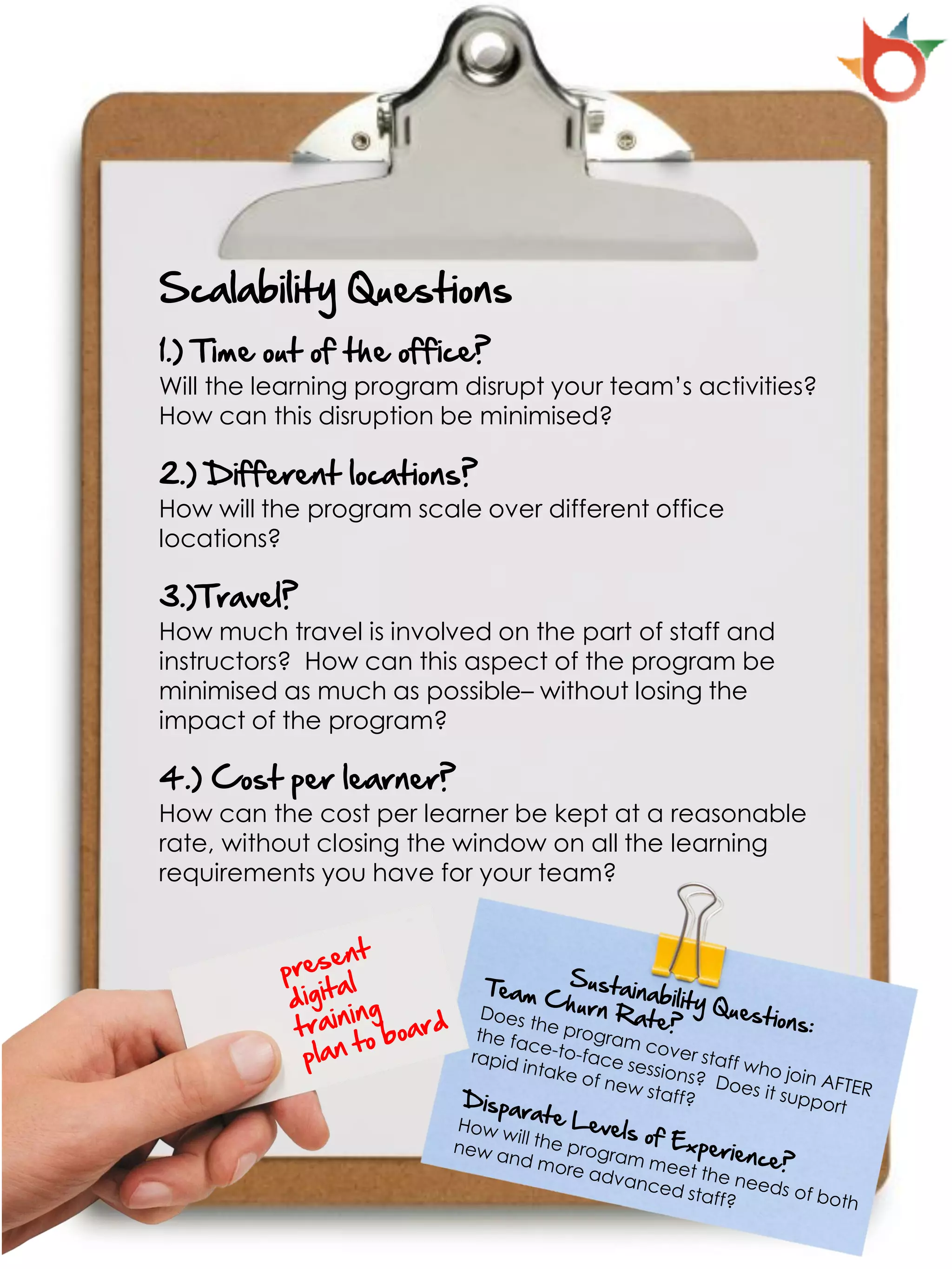 Scalability Questions
1.) Time out of the office?
Will the learning program disrupt your team’s activities?
How can this disruption be minimised?

2.) Different locations?
How will the program scale over different office
locations?

3.)Travel?
How much travel is involved on the part of staff and
instructors? How can this aspect of the program be
minimised as much as possible– without losing the
impact of the program?

4.) Cost per learner?
How can the cost per learner be kept at a reasonable
rate, without closing the window on all the learning
requirements you have for your team?
 