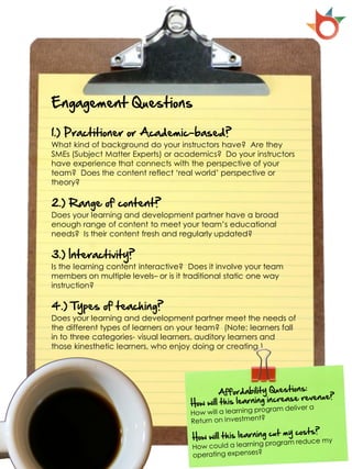 Engagement Questions

1.) Practitioner or Academic-based?
What kind of background do your instructors have? Are they
SMEs (Subject Matter Experts) or academics? Do your instructors
have experience that connects with the perspective of your
team? Does the content reflect ‘real world’ perspective or
theory?

2.) Range of content?
Does your learning and development partner have a broad
enough range of content to meet your team’s educational
needs? Is their content fresh and regularly updated?

3.) Interactivity?
Is the learning content interactive? Does it involve your team
members on multiple levels– or is it traditional static one way
instruction?

4.) Types of teaching?
Does your learning and development partner meet the needs of
the different types of learners on your team? (Note: learners fall
in to three categories- visual learners, auditory learners and
those kinesthetic learners, who enjoy doing or creating.)
 
