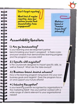 Don’t forget reporting!

        What kind of regular
        reporting does your
        partner provide that                    Metrics-
        demonstrates team                       based or
        engagement?                             “teacher
                                                knows best”
                                                philosophy?



Accountability Questions

1.) Are you benchmarking?
Is your learning and development partner
benchmarking your team’s progress? Is there a pre-
and post analysis that demonstrates learning progress
and the program’s success rate?

2.) Specific skill acquisition?
Is the coursework designed to impart specific skills, as
well as theory? What are the take-aways?

3.) Business-based desired outcomes?
How is the learning program tying back into your own
business goals and targets? Does the program focus
on and support your future efforts?

4.) Industry Recognition?
Is your learning partner recognised by organisations in
the marketing field? Has your partner worked with a
wide range of clients relevant to your organisational
needs?
 
