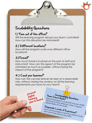 Scalability Questions
1.) Time out of the office?
Will the learning program disrupt your team’s activities?
How can this disruption be minimised?

2.) Different locations?
How will the program scale over different office
locations?

3.)Travel?
How much travel is involved on the part of staff and
instructors? How can this aspect of the program be
minimised as much as possible– without losing the
impact of the program?

4.) Cost per learner?
How can the cost per learner be kept at a reasonable
rate, without closing the window on all the learning
requirements you have for your team?
 