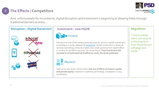The Effects | Competitors
© 2015 Digital Works Group. Proprietary and Confidential
15
And, unfortunately for incumbents, digital disruption and investment is beginning to blowing holes through
traditional barriers to entry…
Disruption – Digital Darwinism Investment – new HGDB Regulation
Has become one of the fastest growing areas for venture capital investment,
according to a study released by Accenture. Global investment in financial
services technology ventures tripled since 2008, growing from $928 million
in 2008 to $2.97 billion last year, the study found. That investment will
increase to an estimated $6-8 billion by 2018, the study predicted.
Fintech
Martech
Hold on to your butts: there’s been over $21.8 billion of venture capital
and private equity invested in marketing technology companies in 2014.
(emarketer)
“ Unfortunately
won’t save anyone
in the long-term.
Even those barriers
will adapt and
erode.”
2
 