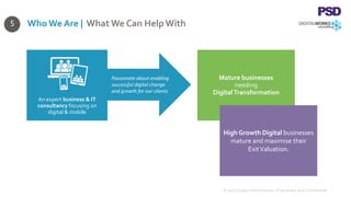 Mature businesses
needing
DigitalTransformation
High Growth Digital businesses
mature and maximise their
ExitValuation.
Who We Are | What We Can HelpWith
© 2015 Digital Works Group. Proprietary and Confidential
5
An expert business & IT
consultancy focusing on
digital & mobile
Passionate about enabling
successful digital change
and growth for our clients
 