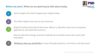 1
Before we start | What we are planning to talk about today
© 2015 Digital Works Group. Proprietary and Confidential
4
Some insight into what’s happening in Digital today.
The effect digital may have on your business.
Digital Transformation Quick Overview. What it is, Benefits, How most companies
approach it, and what that results in.
How to make the change, practical methods we and others have seen work (with
examples).
Whatever else you would like to cover through questions, comments, and discussion.
2
3
4
 
