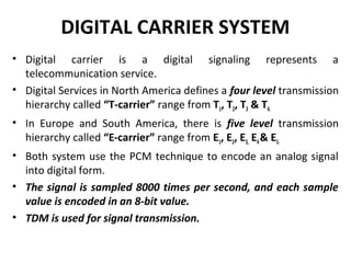 DIGITAL CARRIER SYSTEM 
• Digital carrier is a digital signaling represents a 
telecommunication service. 
• Digital Services in North America defines a four level transmission 
hierarchy called “T-carrier” range from T1, T2, T3 & T4. 
• In Europe and South America, there is five level transmission 
hierarchy called “E-carrier” range from E1, E2, E3, E4 & E5. 
• Both system use the PCM technique to encode an analog signal 
into digital form. 
• The signal is sampled 8000 times per second, and each sample 
value is encoded in an 8-bit value. 
• TDM is used for signal transmission. 
 