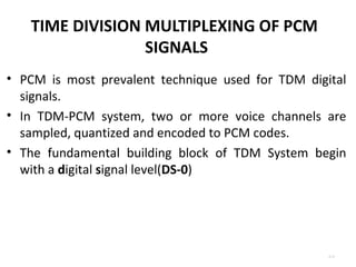 TIME DIVISION MULTIPLEXING OF PCM 
SIGNALS 
• PCM is most prevalent technique used for TDM digital 
signals. 
• In TDM-PCM system, two or more voice channels are 
sampled, quantized and encoded to PCM codes. 
• The fundamental building block of TDM System begin 
with a digital signal level(DS-0) 
4.13 
 