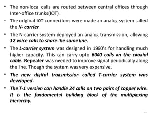 • The non-local calls are routed between central offices through 
Inter-office trunks(IOT). 
• The original IOT connections were made an analog system called 
the N- carrier. 
• The N-carrier system deployed an analog transmission, allowing 
12 voice calls to share the same line. 
• The L-carrier system was designed in 1960’s for handling much 
higher capacity. This can carry upto 6000 calls on the coaxial 
cable. Repeater was needed to improve signal periodically along 
the line. Though the system was very expensive. 
• The new digital transmission called T-carrier system was 
developed. 
• The T-1 version can handle 24 calls on two pairs of copper wire. 
It is the fundamental building block of the multiplexing 
hierarchy. 
4.18 
 