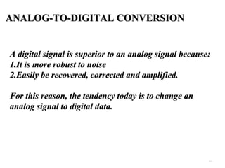 4.2 
ANALOG-TO-DIGITAL CONVERSION 
AA ddiiggiittaall ssiiggnnaall iiss ssuuppeerriioorr ttoo aann aannaalloogg ssiiggnnaall bbeeccaauussee:: 
11..IItt iiss mmoorree rroobbuusstt ttoo nnooiissee 
22..EEaassiillyy bbee rreeccoovveerreedd,, ccoorrrreecctteedd aanndd aammpplliiffiieedd.. 
FFoorr tthhiiss rreeaassoonn,, tthhee tteennddeennccyy ttooddaayy iiss ttoo cchhaannggee aann 
aannaalloogg ssiiggnnaall ttoo ddiiggiittaall ddaattaa.. 
 
