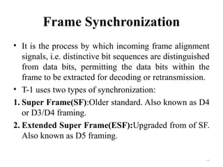Frame Synchronization 
• It is the process by which incoming frame alignment 
signals, i.e. distinctive bit sequences are distinguished 
from data bits, permitting the data bits within the 
frame to be extracted for decoding or retransmission. 
• T-1 uses two types of synchronization: 
1. Super Frame(SF):Older standard. Also known as D4 
or D3/D4 framing. 
2. Extended Super Frame(ESF):Upgraded from of SF. 
Also known as D5 framing. 
4.20 
 